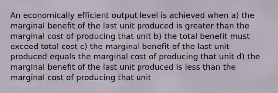 An economically efficient output level is achieved when a) the marginal benefit of the last unit produced is <a href='https://www.questionai.com/knowledge/ktgHnBD4o3-greater-than' class='anchor-knowledge'>greater than</a> the marginal cost of producing that unit b) the total benefit must exceed total cost c) the marginal benefit of the last unit produced equals the marginal cost of producing that unit d) the marginal benefit of the last unit produced is <a href='https://www.questionai.com/knowledge/k7BtlYpAMX-less-than' class='anchor-knowledge'>less than</a> the marginal cost of producing that unit