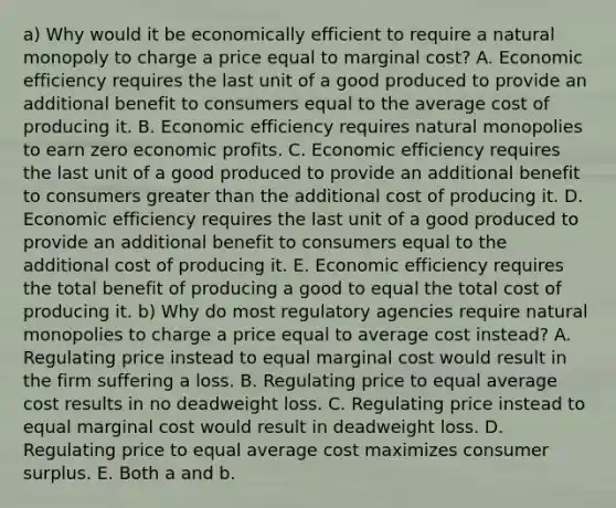 a) Why would it be economically efficient to require a natural monopoly to charge a price equal to marginal​ cost? A. Economic efficiency requires the last unit of a good produced to provide an additional benefit to consumers equal to the average cost of producing it. B. Economic efficiency requires natural monopolies to earn zero economic profits. C. Economic efficiency requires the last unit of a good produced to provide an additional benefit to consumers greater than the additional cost of producing it. D. Economic efficiency requires the last unit of a good produced to provide an additional benefit to consumers equal to the additional cost of producing it. E. Economic efficiency requires the total benefit of producing a good to equal the total cost of producing it. b) Why do most regulatory agencies require natural monopolies to charge a price equal to average cost​ instead? A. Regulating price instead to equal marginal cost would result in the firm suffering a loss. B. Regulating price to equal average cost results in no deadweight loss. C. Regulating price instead to equal marginal cost would result in deadweight loss. D. Regulating price to equal average cost maximizes consumer surplus. E. Both a and b.