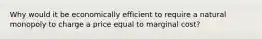 Why would it be economically efficient to require a natural monopoly to charge a price equal to marginal cost?