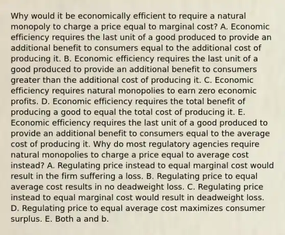 Why would it be economically efficient to require a natural monopoly to charge a price equal to marginal​ cost? A. Economic efficiency requires the last unit of a good produced to provide an additional benefit to consumers equal to the additional cost of producing it. B. Economic efficiency requires the last unit of a good produced to provide an additional benefit to consumers greater than the additional cost of producing it. C. Economic efficiency requires natural monopolies to earn zero economic profits. D. Economic efficiency requires the total benefit of producing a good to equal the total cost of producing it. E. Economic efficiency requires the last unit of a good produced to provide an additional benefit to consumers equal to the average cost of producing it. Why do most regulatory agencies require natural monopolies to charge a price equal to average cost​ instead? A. Regulating price instead to equal marginal cost would result in the firm suffering a loss. B. Regulating price to equal average cost results in no deadweight loss. C. Regulating price instead to equal marginal cost would result in deadweight loss. D. Regulating price to equal average cost maximizes consumer surplus. E. Both a and b.