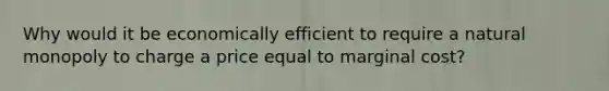 Why would it be economically efficient to require a natural monopoly to charge a price equal to marginal​ cost?