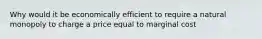 Why would it be economically efficient to require a natural monopoly to charge a price equal to marginal​ cost