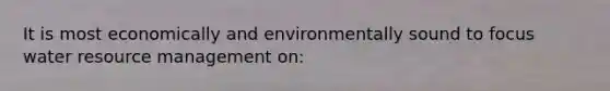 It is most economically and environmentally sound to focus water resource management on: