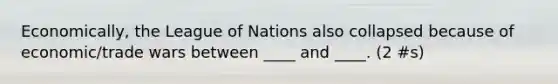 Economically, the League of Nations also collapsed because of economic/trade wars between ____ and ____. (2 #s)