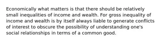 Economically what matters is that there should be relatively small inequalities of income and wealth. For gross inequality of income and wealth is by itself always liable to generate conflicts of interest to obscure the possibility of understanding one's social relationships in terms of a common good.