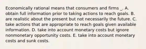 Economically rational means that consumers and firms _. A. obtain full information prior to taking actions to reach goals. B. are realistic about the present but not necessarily the future. C. take actions that are appropriate to reach goals given available information. D. take into account monetary costs but ignore nonmonetary opportunity costs. E. take into account monetary costs and sunk costs.