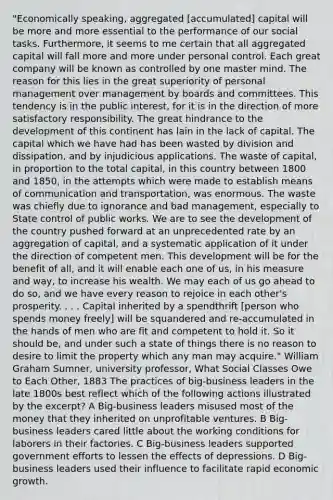 "Economically speaking, aggregated [accumulated] capital will be more and more essential to the performance of our social tasks. Furthermore, it seems to me certain that all aggregated capital will fall more and more under personal control. Each great company will be known as controlled by one master mind. The reason for this lies in the great superiority of personal management over management by boards and committees. This tendency is in the public interest, for it is in the direction of more satisfactory responsibility. The great hindrance to the development of this continent has lain in the lack of capital. The capital which we have had has been wasted by division and dissipation, and by injudicious applications. The waste of capital, in proportion to the total capital, in this country between 1800 and 1850, in the attempts which were made to establish means of communication and transportation, was enormous. The waste was chiefly due to ignorance and bad management, especially to State control of public works. We are to see the development of the country pushed forward at an unprecedented rate by an aggregation of capital, and a systematic application of it under the direction of competent men. This development will be for the benefit of all, and it will enable each one of us, in his measure and way, to increase his wealth. We may each of us go ahead to do so, and we have every reason to rejoice in each other's prosperity. . . . Capital inherited by a spendthrift [person who spends money freely] will be squandered and re-accumulated in the hands of men who are fit and competent to hold it. So it should be, and under such a state of things there is no reason to desire to limit the property which any man may acquire." William Graham Sumner, university professor, What Social Classes Owe to Each Other, 1883 The practices of big-business leaders in the late 1800s best reflect which of the following actions illustrated by the excerpt? A Big-business leaders misused most of the money that they inherited on unprofitable ventures. B Big-business leaders cared little about the working conditions for laborers in their factories. C Big-business leaders supported government efforts to lessen the effects of depressions. D Big-business leaders used their influence to facilitate rapid economic growth.