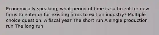 Economically speaking, what period of time is sufficient for new firms to enter or for existing firms to exit an industry? Multiple choice question. A fiscal year The short run A single production run The long run