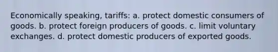 Economically speaking, tariffs: a. protect domestic consumers of goods. b. protect foreign producers of goods. c. limit voluntary exchanges. d. protect domestic producers of exported goods.