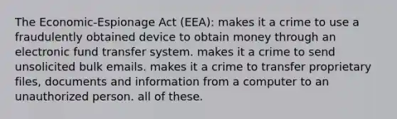 The Economic-Espionage Act (EEA): ​makes it a crime to use a fraudulently obtained device to obtain money through an electronic fund transfer system. ​makes it a crime to send unsolicited bulk emails. ​makes it a crime to transfer proprietary files, documents and information from a computer to an unauthorized person. ​all of these.