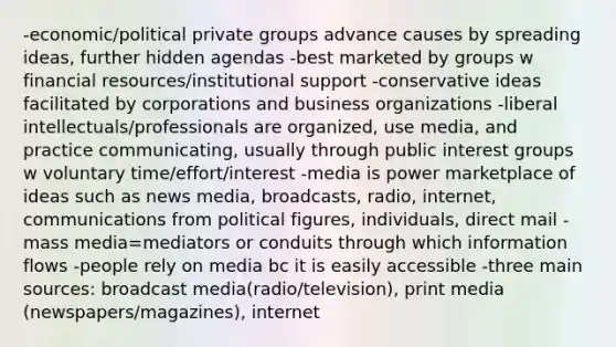 -economic/political private groups advance causes by spreading ideas, further hidden agendas -best marketed by groups w financial resources/institutional support -conservative ideas facilitated by corporations and business organizations -liberal intellectuals/professionals are organized, use media, and practice communicating, usually through public interest groups w voluntary time/effort/interest -media is power marketplace of ideas such as news media, broadcasts, radio, internet, communications from political figures, individuals, direct mail -mass media=mediators or conduits through which information flows -people rely on media bc it is easily accessible -three main sources: broadcast media(radio/television), print media (newspapers/magazines), internet