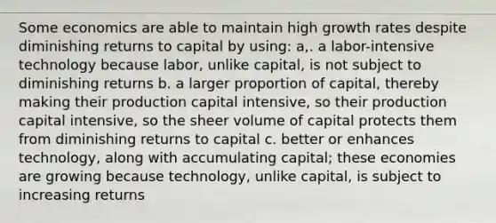 Some economics are able to maintain high growth rates despite diminishing returns to capital by using: a,. a labor-intensive technology because labor, unlike capital, is not subject to diminishing returns b. a larger proportion of capital, thereby making their production capital intensive, so their production capital intensive, so the sheer volume of capital protects them from diminishing returns to capital c. better or enhances technology, along with accumulating capital; these economies are growing because technology, unlike capital, is subject to increasing returns