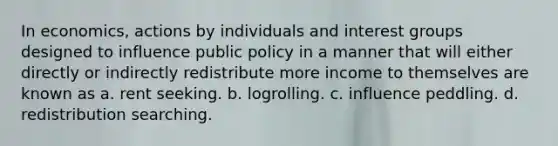 In economics, actions by individuals and interest groups designed to influence public policy in a manner that will either directly or indirectly redistribute more income to themselves are known as a. rent seeking. b. logrolling. c. influence peddling. d. redistribution searching.