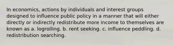 In economics, actions by individuals and interest groups designed to influence public policy in a manner that will either directly or indirectly redistribute more income to themselves are known as a. logrolling. b. rent seeking. c. influence peddling. d. redistribution searching.