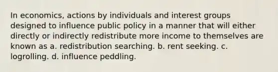 In economics, actions by individuals and interest groups designed to influence public policy in a manner that will either directly or indirectly redistribute more income to themselves are known as a. redistribution searching. b. rent seeking. c. logrolling. d. influence peddling.