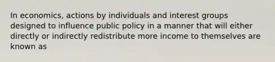 In economics, actions by individuals and interest groups designed to influence public policy in a manner that will either directly or indirectly redistribute more income to themselves are known as