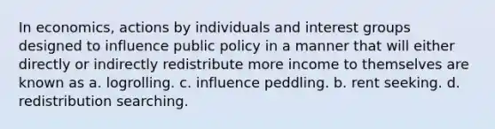 In economics, actions by individuals and interest groups designed to influence public policy in a manner that will either directly or indirectly redistribute more income to themselves are known as a. logrolling. c. influence peddling. b. rent seeking. d. redistribution searching.