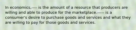 In economics,---- is the amount of a resource that producers are willing and able to produce for the marketplace.----- is a consumer's desire to purchase goods and services and what they are willing to pay for those goods and services.