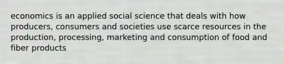 economics is an applied social science that deals with how producers, consumers and societies use scarce resources in the production, processing, marketing and consumption of food and fiber products