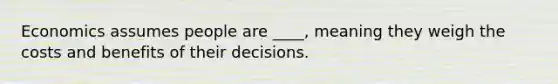 Economics assumes people are ____, meaning they weigh the costs and benefits of their decisions.