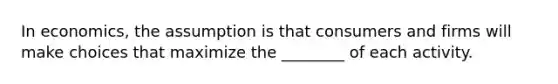 In economics, the assumption is that consumers and firms will make choices that maximize the ________ of each activity.