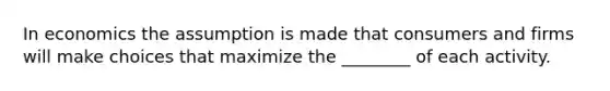 In economics the assumption is made that consumers and firms will make choices that maximize the ________ of each activity.