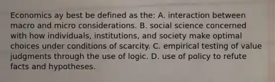 Economics ay best be defined as the: A. interaction between macro and micro considerations. B. social science concerned with how individuals, institutions, and society make optimal choices under conditions of scarcity. C. empirical testing of value judgments through the use of logic. D. use of policy to refute facts and hypotheses.