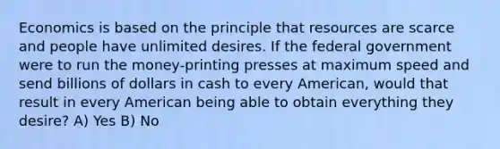 Economics is based on the principle that resources are scarce and people have unlimited desires. If the federal government were to run the money-printing presses at maximum speed and send billions of dollars in cash to every American, would that result in every American being able to obtain everything they desire? A) Yes B) No