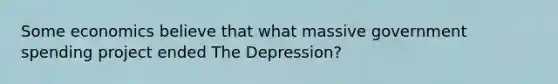 Some economics believe that what massive government spending project ended The Depression?