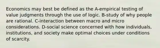 Economics may best be defined as the A-empirical testing of value judgments through the use of logic. B-study of why people are rational. C-interaction between macro and micro considerations. D-social science concerned with how individuals, institutions, and society make optimal choices under conditions of scarcity.