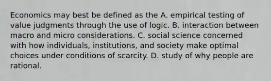 Economics may best be defined as the A. empirical testing of value judgments through the use of logic. B. interaction between macro and micro considerations. C. social science concerned with how individuals, institutions, and society make optimal choices under conditions of scarcity. D. study of why people are rational.