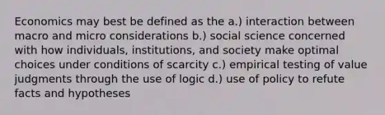 Economics may best be defined as the a.) interaction between macro and micro considerations b.) social science concerned with how individuals, institutions, and society make optimal choices under conditions of scarcity c.) empirical testing of value judgments through the use of logic d.) use of policy to refute facts and hypotheses