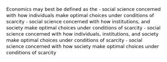 Economics may best be defined as the - social science concerned with how individuals make optimal choices under conditions of scarcity - social science concerned with how institutions, and society make optimal choices under conditions of scarcity - social science concerned with how individuals, institutions, and society make optimal choices under conditions of scarcity - social science concerned with how society make optimal choices under conditions of scarcity