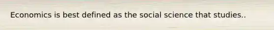 Economics is best defined as the social science that studies..