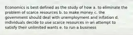 Economics is best defined as the study of how a. to eliminate the problem of scarce resources b. to make money c. the government should deal with unemployment and inflation d. individuals decide to use scarce resources in an attempt to satisfy their unlimited wants e. to run a business