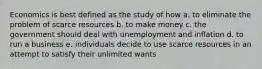 Economics is best defined as the study of how a. to eliminate the problem of scarce resources b. to make money c. the government should deal with unemployment and inflation d. to run a business e. individuals decide to use scarce resources in an attempt to satisfy their unlimited wants