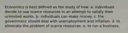 Economics is best defined as the study of how: a. individuals decide to use scarce resources in an attempt to satisfy their unlimited wants. b. individuals can make money. c. the government should deal with unemployment and inflation. d. to eliminate the problem of scarce resources. e. to run a business.