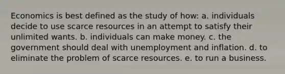 Economics is best defined as the study of how: a. individuals decide to use scarce resources in an attempt to satisfy their unlimited wants. b. individuals can make money. c. the government should deal with unemployment and inflation. d. to eliminate the problem of scarce resources. e. to run a business.