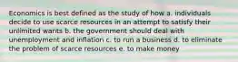 Economics is best defined as the study of how a. individuals decide to use scarce resources in an attempt to satisfy their unlimited wants b. the government should deal with unemployment and inflation c. to run a business d. to eliminate the problem of scarce resources e. to make money