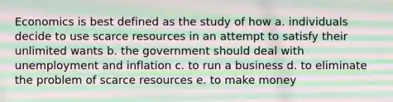 Economics is best defined as the study of how a. individuals decide to use scarce resources in an attempt to satisfy their unlimited wants b. the government should deal with unemployment and inflation c. to run a business d. to eliminate the problem of scarce resources e. to make money