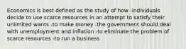 Economics is best defined as the study of how -individuals decide to use scarce resources in an attempt to satisfy their unlimited wants -to make money -the government should deal with unemployment and inflation -to eliminate the problem of scarce resources -to run a business