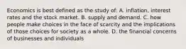 Economics is best defined as the study of: A. inflation, interest rates and the stock market. B. supply and demand. C. how people make choices in the face of scarcity and the implications of those choices for society as a whole. D. the financial concerns of businesses and individuals