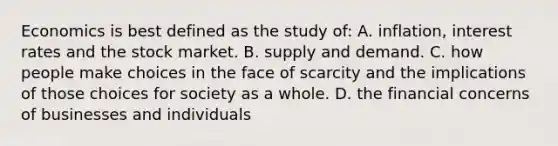 Economics is best defined as the study of: A. inflation, interest rates and the stock market. B. supply and demand. C. how people make choices in the face of scarcity and the implications of those choices for society as a whole. D. the financial concerns of businesses and individuals