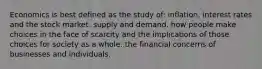 Economics is best defined as the study of: inflation, interest rates and the stock market. supply and demand. how people make choices in the face of scarcity and the implications of those choices for society as a whole. the financial concerns of businesses and individuals.