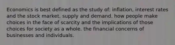 Economics is best defined as the study of: inflation, interest rates and the stock market. supply and demand. how people make choices in the face of scarcity and the implications of those choices for society as a whole. the financial concerns of businesses and individuals.