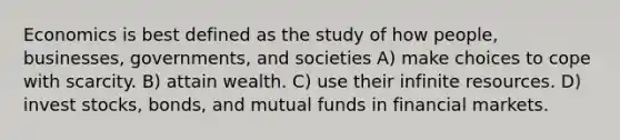 Economics is best defined as the study of how people, businesses, governments, and societies A) make choices to cope with scarcity. B) attain wealth. C) use their infinite resources. D) invest stocks, bonds, and mutual funds in financial markets.