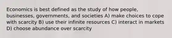 Economics is best defined as the study of how people, businesses, governments, and societies A) make choices to cope with scarcity B) use their infinite resources C) interact in markets D) choose abundance over scarcity