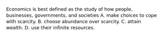 Economics is best defined as the study of how people, businesses, governments, and societies A. make choices to cope with scarcity. B. choose abundance over scarcity. C. attain wealth. D. use their infinite resources.