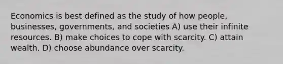 Economics is best defined as the study of how people, businesses, governments, and societies A) use their infinite resources. B) make choices to cope with scarcity. C) attain wealth. D) choose abundance over scarcity.