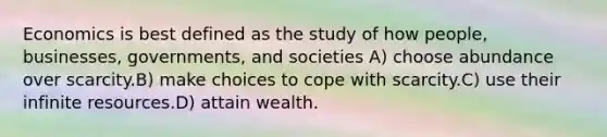 Economics is best defined as the study of how people, businesses, governments, and societies A) choose abundance over scarcity.B) make choices to cope with scarcity.C) use their infinite resources.D) attain wealth.